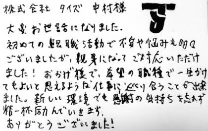 株式会社タイズ 中村様 大変お世話になりました。初めての転職活動で不安や悩みも多々ございましたが、親身になってご対応いただけました!おかげ様で、希望の職種で一生かけてもよいと思えるような仕事に巡り合うことが出来ました。新しい環境でも感謝の気持ちを忘れず精一杯励んでいきます。ありがとうございました!