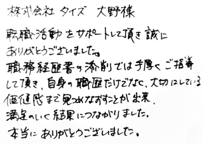 株式会社タイズ 大野様　転職活動をサポートして頂き誠にありがとうございました。職務経歴書の添削では手厚くご指導して頂き、自身の職歴だけでなく、大切にしている価値観まで見つめなおすことが出来、満足のいく結果につながりました。本当にありがとうございました。