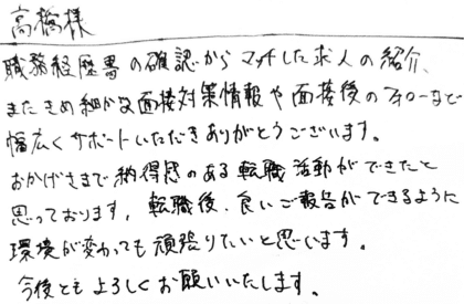 高橋様　職務経歴書の確認からマッチした求人の紹介、またきめ細やかな面接対策情報や面接後のフォローなど幅広くサポートいただきありがとうございます。おかげさまで納得感のある転職活動ができたと思っております。転職後、良いご報告ができるように環境が変わっても頑張りたいと思います。今後ともよろしくお願いいたします。