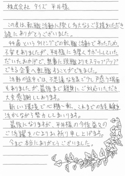 株式会社タイズ 平井様 この度は、転職活動に際し多大なるご支援をいただき誠にありがとうございました。44歳というタイミングでの転職活動であったため、不安もありましたが、平井様に手厚くサポートしていただいたおかげで、無事に現職よりもステップアップできる企業へ転職することができました。活動の途中では、不思議な縁で少し戸惑う場面もありましたが、最後まで親身にご対応いただき、大変感謝しております。新しい環境で心機一転、これまでの経験を活かしながら努力してまいります。最後になりますが、平井様の今後益々のご活躍を心よりお祈り申し上げます。今まで本当にありがとうございました。