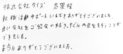 株式会社タイズ 志賀様　転職活動サポートいただきありがとうございました。良い会社をご紹介いただき、すぐに内定をもらうことができました。本当にありがとうございました。