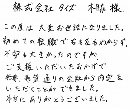 株式会社タイズ 木脇様　この度は大変お世話になりました。初めての転職で右も左もわからず、不安も大きかったのですが、ご支援いただいたおかげで無事、希望通りの会社から内定をいただくことができました。本当にありがとうございました。