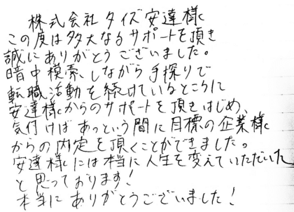 株式会社タイズ 安達様 この度は多大なるサポートを頂き誠にありがとうございました。暗中模索しながら手探りで転職活動を続けているところに安達様からのサポートを頂きはじめ、気付けばあっという間に目標の企業様からの内定を頂くことができました。安達様には本当に人生を変えていただいたと思っております!本当にありがとうございました!
