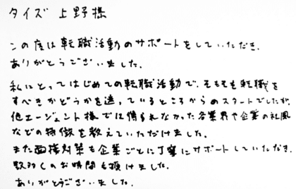 タイズ 上野様　この度は転職活動のサポートをしていただき、ありがとうございました。私にとってはじめての転職活動で、そもそも転職をすべきかどうかを迷っているところからのスタートでしたが、他エージェント様では得られなかった各業界や企業の社風などの特徴を教えていただけました。また面接対策を企業ごとに丁寧にサポートしていただき、数多くのお時間を頂けました。ありがとうございました。