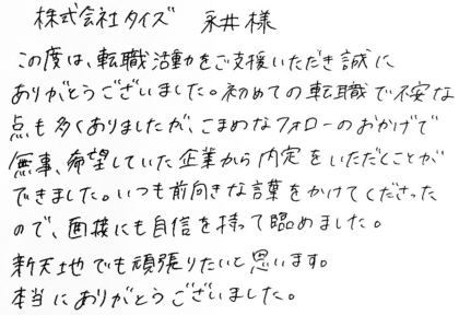 株式会社タイズ 永井様　この度は、転職活動をご支援いただき誠にありがとうございました。初めての転職で不安な点も多くありましたが、こまめなフォローのおかげで無事、希望していた企業から内定をいただくことができました。いつも前向きな言葉をかけてくださったので、面接にも自信を持って臨めました。新天地でも頑張りたいと思います。本当にありがとうございました。