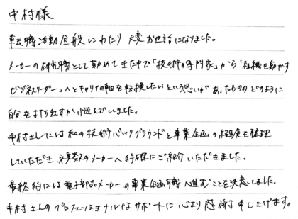 中村様　転職活動全般にわたり大変お世話になりました。メーカーの研究職として勤めてきた中で「技術の専門家」から「組織を動かすビジネスリーダー」へとキャリアの軸を転換したいという思いがあったもののどのように自分を打ち出すか悩んでいました。中村さんには私の技術バックグラウンドと事業企画の経験を整理していただき、複数のメーカーへ的確にご紹介いただきました。最終的には電子部品メーカーの事業企画職へ進むことを決意しました。 中村さんのプロフェッショナルなサポートに心より感謝申し上げます。