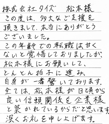 株式会社タイズ 松本様　この度は、多大なご支援を頂きまして、本当にありがとうございました。この年齢での転職は甘くないと覚悟しておりましたが、松本様にお願いして、 とんとん拍子に進み、自身が一番驚いております。全ては、松本様が日頃から良い信頼関係を企業様と築かれているからだと思います。深くお礼を申し上げます。