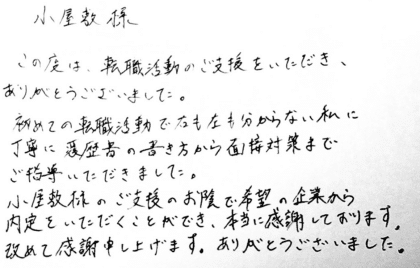 小屋敷様　この度は、転職活動のご支援をいただき、ありがとうございました。初めての転職活動で右も左も分からない私に丁寧に履歴書の書き方から面接対策までご指導いただきました。小屋敷様のご支援のお陰で希望の企業から内定をいただくことができ、本当に感謝しております。改めて感謝申し上げます。ありがとうございました。
