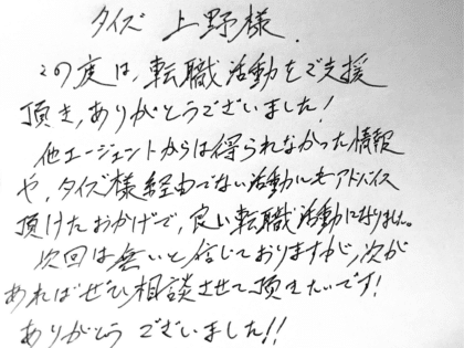 タイズ 上野様　この度は、転職活動をご支援頂き、ありがとうございました！他エージェントからは得られなかった情報や、タイズ様経由でない活動にもアドバイス頂けたおかげで、良い転職活動になりました。次回は無いと信じておりますが、次があればぜひ相談させて頂きたいです！ありがとうございました！！
