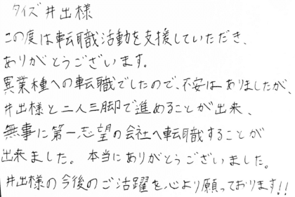 タイズ井手様　この度は転職活動を支援していただき、ありがとうございます。異業種への転職でしたので、不安はありましたが、井手様と二人三脚で進めることが出来、無事に第一志望の会社へ転職することが出来ました。本当にありがとうございました。井手様の今後のご活躍を心より願っております！！