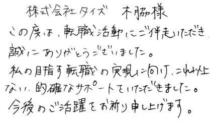 株式会社タイズ 木脇様 この度は、転職活動にご伴走いただき、誠にありがとうございました。私の目指す転職の実現に向け、これ以上ない、的確なサポートをいただきました。今後のご活躍をお祈り申し上げます。