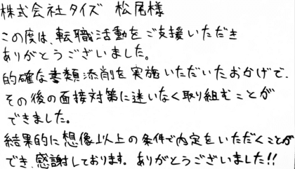 株式会社タイズ 松尾様 この度は、転職活動をご支援いただきありがとうございました。的確な書類添削を実施いただいたおかげで、その後の面接対策に迷いなく取り組むことができました。結果的に想像以上の条件で内定をいただくことができ、感謝しております。ありがとうございました!!