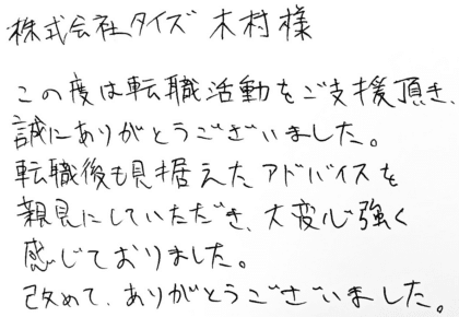 株式会社タイズ 木村様　この度は転職活動をご支援頂き、誠にありがとうございました。転職後も見据えたアドバイスを親身にしていただき、大変心強く感じておりました。改めて、ありがとうございました。