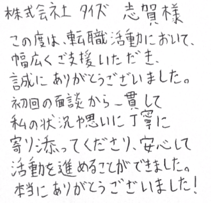 株式会社タイズ 志賀様　この度は、転職活動において、幅広くご支援いただき、誠にありがとうございました。初回の面談から一貫して私の状況や思いに丁寧に寄り添ってくださり、安心して活動を進めることができました。本当にありがとうございました！