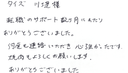 タイズ 川堤様　転職のサポート数ヶ月にわたりありがとうございました。何度も連絡いただき心強かったです。焼肉もよろしくお願いします。ありがとうございました。