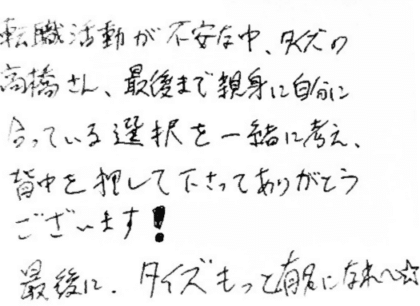 転職活動が不安な中、タイズの高橋さん、最後まで親身に自分に合っている選択を一緒に考え、背中を押して下さってありがとうございます！最後に、タイズもっと有名になれ～☆