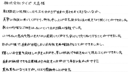 株式会社タイズ 大島様 転職前に退職し、右も左も分からず自身の考えもまとまらないなか、真摯に相談に乗ってくださり、御礼申し上げます。新たな人生の道を切り開くことができました。数々の的確なご助言は、私にとって目から鱗の情報でした。いつも私の意向や想いを大切に展開してくださり、安心してやり取りすることができました。おかげ様で、自身が目指したい方向性を再確認することができましたし、嬉しいお言葉や励ましの声をいただき、苦しい状況でも前を向いて進むことができました。自身が納得できる企業様から内定をいただけて本当に良かったです!!重ね重ねになりますが、心より感謝申し上げます。