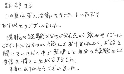 跡部さま　この度は求人活動をサポートいただきありがとうございました。現職の経験でどのような点が強みやアピールポイントになるのか悩んでおりましたが、お話を聞いていただく中で整理して自分の経験として自信を持つことができました。本当にありがとうございました。