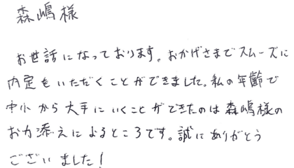 森嶋様　お世話になっております。おかげさまでスムーズに内定をいただくことができました。私の年齢で中小から大手にいくことができたのは森嶋様のお力添えによるところです。誠にありがとうございました！