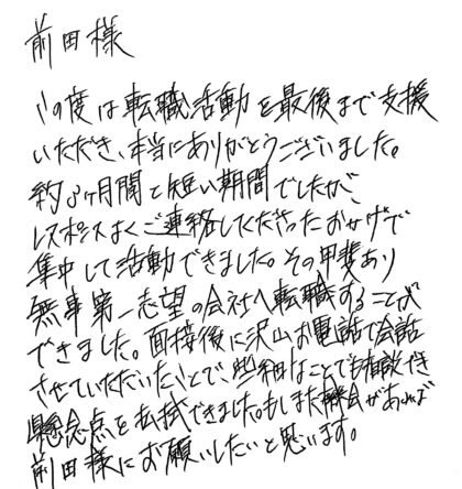 前田様 この度は転職活動を最後まで支援いただき、本当にありがとうございました。約3ヶ月間と短い期間でしたが、レスポンスよくご連絡してくださったおかげで集中して活動できました。その甲斐あり無事第一志望の会社へ転職することができました。面接後に沢山お電話で会話させていただいたことで、些細なことでも相談でき懸念点を払拭できました。もしまた機会があれば前田様にお願いしたいと思います。
