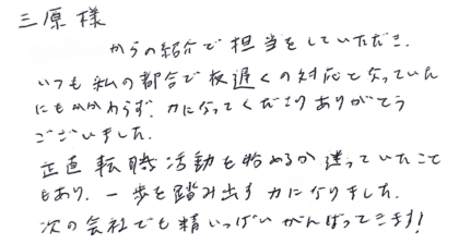 三原様　知人からの紹介で担当をしていただき、いつも私の都合で夜遅くの対応となっていたにもかかわらず、力になってくださりありがとうございました。正直転職活動を始めるか迷っていたこともあり、一歩を踏み出す力になりました。 次の会社でも精いっぱいがんばってきます！