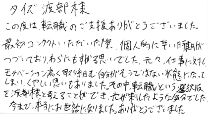 タイズ 渡部様　この度は、転職のご支援ありがとうございました。最初コンタクトいただいた際、個人的に辛い時期がつづいており、わらにもすがる思いでした。元々、仕事に対し、モチベーション高く取り組む自分がそうではない状態になってしまい、くやしい思いもありました。その中、転職という選択肢を渡部様と考えることができ、光が差したような気分でした。今まで、本当にお世話になりました。ありがとうございました。