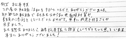 タイズ 松本様 この度は転職活動をサポートいただき、ありがとうございました。初めての転職で右も左も分からない中、面接対策や、書類の添削をしていただいたおかげで、無事に内定を得ることが出来ました。また機会ありましたら、再度松本様に担当していただきたいと思っています。本当にありがとうございました!