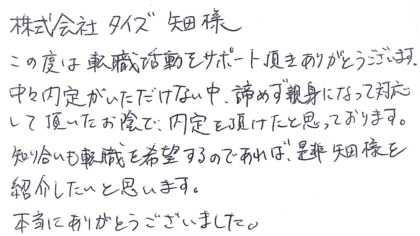 株式会社タイズ 矢田様　この度は転職活動をサポート頂きありがとうございます。中々内定がいただけない中、諦めず親身になって対応して頂いたお陰で、内定を頂けたと思っております。知り合いも転職を希望するのであれば、是非矢田様を紹介したいと思います。本当にありがとうございました。