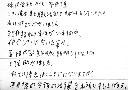 株式会社タイズ平井様 この度は転職活動のサポートをしていただきありがとうございました。紹介する私の条件が不利の中、仲介していただいた事や面接内容を細かく説明していただきとても助かりました。私との接点はここまでになりますが、平井様の今後の活躍をお祈り申し上げます。