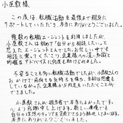 小屋敷様　この度は、転職活動を最後まで親身にサポートしていただき、本当にありがとうございました。複数の転職エージェントを利用しましたが、小屋敷さんは初めて「自分から相談したい」と思えたエージェントさんでした。お忙しい中でも相談に乗ってくださり、企業様への深い知識と的確なアドバイスに何度も助けられました。不安なことも多い転職活動でしたが、小屋敷さんのおかげで前向きな気持ちを保ち、当初は想像もしていなかった企業様から内定をいただくことができました。小屋敷さんが担当者で本当によかったです。心より感謝申し上げます。新しい環境でも自分の理想のキャリアを実現できるよう精進してまいります。本当にありがとうございました。