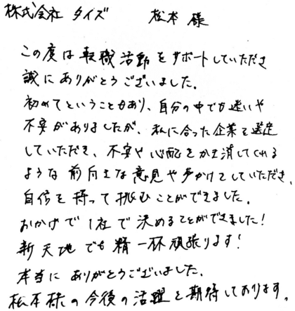 株式会社タイズ 松本様 この度は転職活動をサポートしていただき誠にありがとうございました。初めてということもあり、自分の中でも迷いや不安がありましたが、私に合った企業を選定していただき、不安や心配をかき消してくれるような前向きな意見や声かけをしていただき、自信を持って挑むことができました。おかげで1社で決めることができました!新天地でも精一杯頑張ります!本当にありがとうございました。松本様の今後の活躍を期待しております。