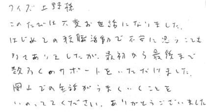 タイズ 上野様　このたびは大変お世話になりました。はじめての転職活動で不安に思うことも多々ありましたが、最初から最後まで数多くのサポートをいただけました。岡山での生活がうまくいくことをいのっていてください。ありがとうございました。