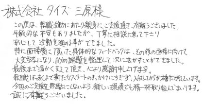 株式会社タイズ 三原様 この度は、転職活動にあたり親身にご支援頂き、有難うございました。年齢的な不安もありましたが、丁寧に相談に乗って下さり安心して活動を進める事ができました。特に面接後に頂いた具体的なフィードバックは、その後の面接に向けて大変参考になり、自分の課題を整理して次に活かすことができました。最後まで温かく支えて頂き、心より感謝申し上げます。転職はあくまで新たなスタートのきっかけにすぎず、入社してからが本番だと考えています。今回のご支援を無駄にしないよう、新しい環境でも精一杯取り組んでまいります。誠に有難うございました。
