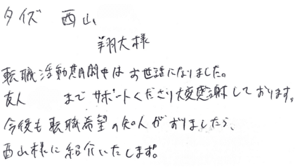 タイズ 西山翔大様　転職活動期間中はお世話になりました。友人までサポートくださり大変感謝しております。今後も転職希望の知人がおりましたら、西山様に紹介いたします！