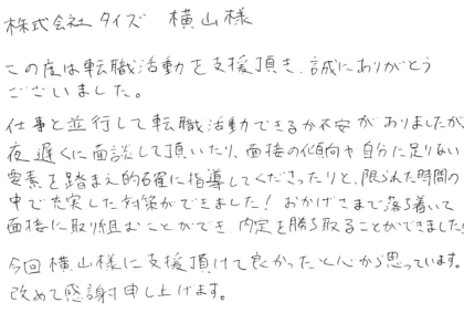株式会社タイズ 横山様　この度は転職活動を支援頂き、誠にありがとうございました。仕事と並行して転職活動できるか不安がありましたが、夜遅くに面談して頂いたり、面接の傾向や自分に足りない要素を踏まえ的確に指導してくださったりと、限られた時間の中で充実した対策ができました！おかげさまで落ち着いて面接に取り組むことができ、内定を勝ち取ることができました！今回横山様に支援頂けて良かったと心から思っています。改めて感謝申し上げます。