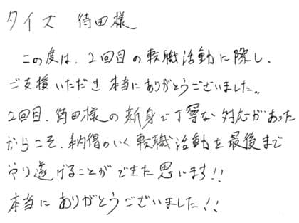 タイズ 待田様　この度は、2回目の転職活動に際し、ご支援いただき本当にありがとうございました。2回目、待田様の親身で丁寧な対応があったからこそ、納得のいく転職活動を最後までやり遂げることができたと思います！！本当にありがとうございました！！