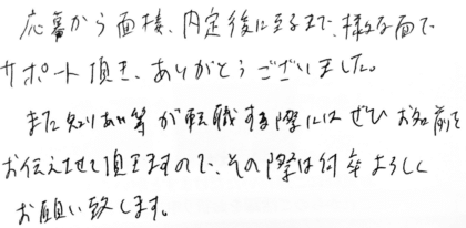 応募から面接、内定後に至るまで、様々な面でサポート頂き、ありがとうございました。また知りあい等が転職する際にはぜひお名前をお伝えさせて頂きますので、その際は何卒よろしくお願い致します。