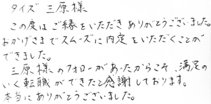 タイズ 三原様　この度はご縁をいただきありがとうございました。おかげさまでスムーズに内定をいただくことができました。三原様のフォローがあったからこそ、満足のいく転職ができたと感謝しております。本当にありがとうございました。
