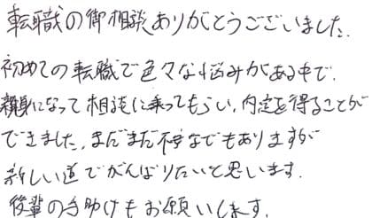 転職の御相談ありがとうございました。初めての転職で色々な悩みがある中で、親身になって相談に乗ってもらい、内定を得ることができました。まだまだ不安などもありますが新しい道でがんばりたいと思います。後輩の手助けもお願いします。