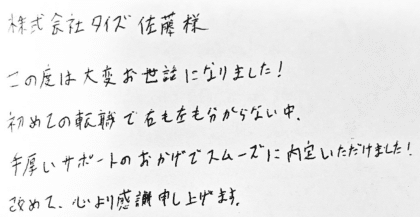 株式会社タイズ 佐藤様 この度は大変お世話になりました!初めての転職で右も左も分からない中、手厚いサポートのおかげでスムーズに内定いただけました!改めて、心より感謝申し上げます。