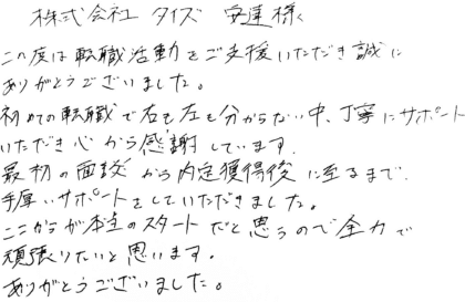 株式会社タイズ 安達様　この度は転職活動をご支援いただき誠にありがとうございました。初めての転職で右も左も分からない中、丁寧にサポートいただき心から感謝しています。最初の面談から内定獲得後に至るまで、手厚いサポートをしていただきました。ここからが本当のスタートだと思うので全力で頑張りたいと思います。ありがとうございました。