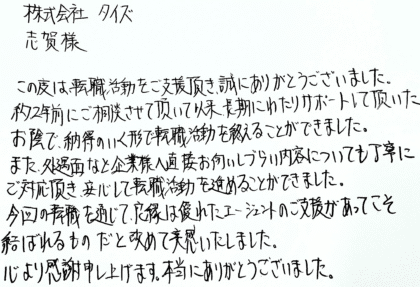株式会社タイズ 志賀様　この度は、転職活動をご支援頂き、誠にありがとうございました。約2年前にご相談させて頂いて以来、長期にわたりサポートして頂いたお陰で、納得のいく形で転職活動を終えることができました。また、処遇面なと企業様へ直接お伺いしづらい内容についても丁寧にご対応頂き、安心して転職活動を進めることができました。今回の転職を通じて、良縁は優れたエージェントのご支援があってこそ結ばれるものだと改めて実感いたしました。心より感謝申し上げます。本当にありがとうございました。