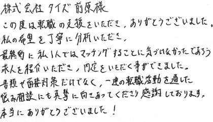 株式会社タイズ 前原様　この度は転職の支援をいただき、ありがとうございました。私の希望を丁寧に分析いただき、最終的に私1人ではマッチングすることに気づけなかったであろう求人を紹介いただき、内定をいただく事ができました。書類や面接対策だけでなく、一連の転職活動を通した悩み相談にも真摯に向きあってくださり感謝しております。本当にありがとうございました！