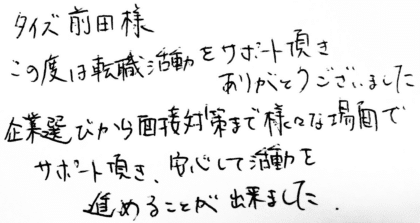 タイズ 前田様　この度は転職活動をサポート頂きありがとうございました。企業選びから面接対策まで様々な場面でサポート頂き、安心して活動を進めることが出来ました。