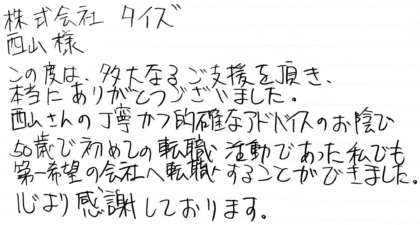 株式会社タイズ 西山様 この度は、多大なるご支援を頂き、本当にありがとうございました。西山さんの丁寧かつ的確なアドバイスのお陰で50歳で初めての転職活動であった私でも第一希望の会社へ転職することができました。心より感謝しております。