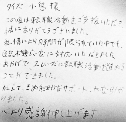 タイズ 小島様　この度は転職活動をご支援いただき、誠にありがとうございました。私情により時間が限られていた中でも、臨機応変に対応いただきましたおかげで、スムーズに転職活動を進めることができました。加えて、きめ細かなサポート、大変助かりました。心より感謝申し上げます。