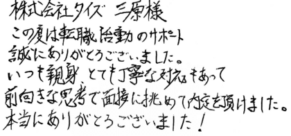 株式会社タイズ 三原様 この度は転職活動のサポート誠にありがとうございました。いつも親身、とても丁寧な対応もあって前向きな思考で面接に挑めて内定を頂けました。本当にありがとうございました!