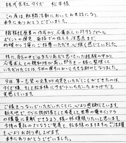 株式会社タイズ 松本様 この度は、転職活動においてお世話になり、本当にありがとうございました。職務経歴書の作成から、応募求人に対するアピールポイントの選定、面接での伝え方、注意点まで、的確かつ丁寧にご指導いただき、心強く感じていました。特に、自分の中では当たり前だと思っていた経験の中から、応募求人との親和性が高い部分を一緒に整理していただけたことは、今回の選考において大きな助けとなりました。今回、第一志望の企業から内定をいただくことができたのは、 タイズ様、そして松本様にサポートいただいたおかげだと実感しています。ご縁をつないでいただいたことに、心より感謝しています。新天地で、さらに技術者として成長して、世界の電力インフラの構築に貢献できるよう、精一杯頑張りたいと思います。今後の貴社のさらなるご発展と、松本様のますますのご活躍を心よりお祈り申し上げます。本当にありがとうございました。
