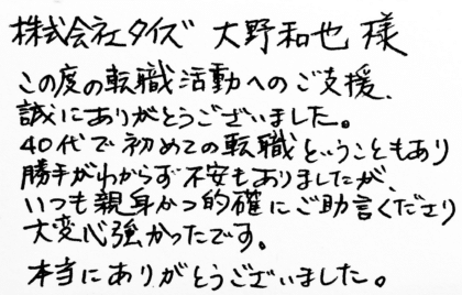 株式会社タイズ 大野和也様　この度の転職活動へのご支援、誠にありがとうございました。40代で初めての転職ということもあり勝手がわからず不安もありましたが、いつも親身かつ的確にご助言くださり大変心強かったです。本当にありがとうございました。