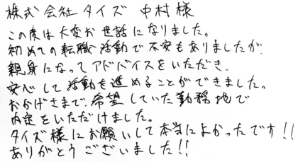 株式会社タイズ 中村様　この度は大変お世話になりました。初めての転職活動で不安もありましたが、親身になってアドバイスをいただき、安心して活動を進めることができました。おかげさまで、希望していた勤務地で内定をいただけました。タイズ様にお願いして本当によかったです！！ありがとうございました！！